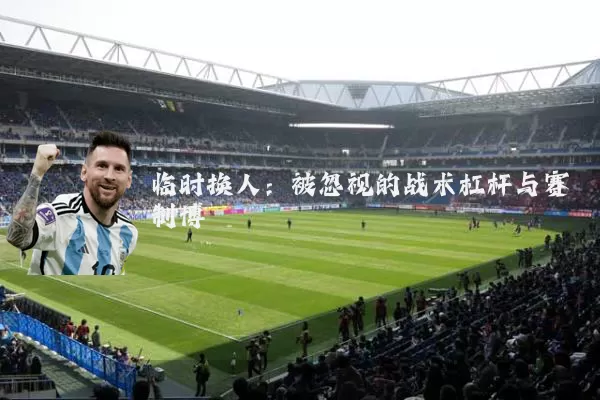 临时换人:被忽视的战术杠杆与赛制博弈